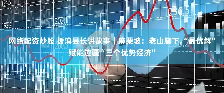 网络配资炒股 援滇县长讲故事｜麻栗坡：老山脚下,“最优解”赋能边疆“三个优势经济”