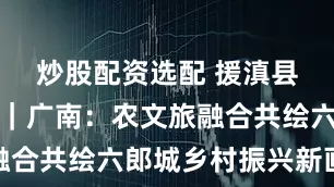 炒股配资选配 援滇县长讲故事｜广南：农文旅融合共绘六郎城乡村振兴新画卷