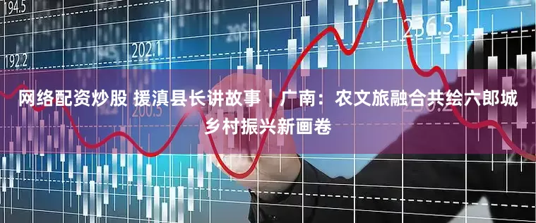 网络配资炒股 援滇县长讲故事｜广南：农文旅融合共绘六郎城乡村振兴新画卷