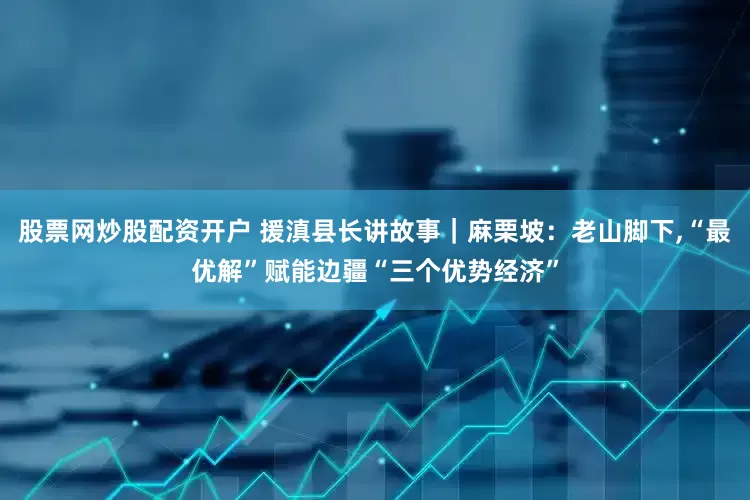 股票网炒股配资开户 援滇县长讲故事｜麻栗坡：老山脚下,“最优解”赋能边疆“三个优势经济”