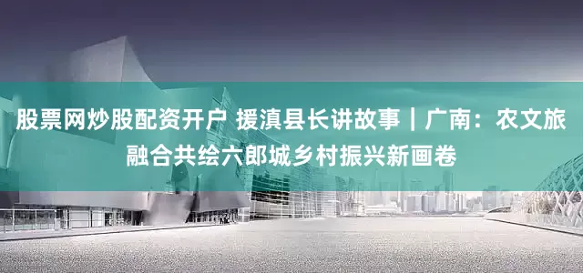 股票网炒股配资开户 援滇县长讲故事｜广南：农文旅融合共绘六郎城乡村振兴新画卷