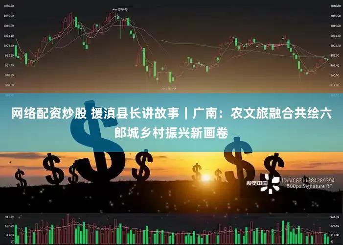 网络配资炒股 援滇县长讲故事｜广南：农文旅融合共绘六郎城乡村振兴新画卷