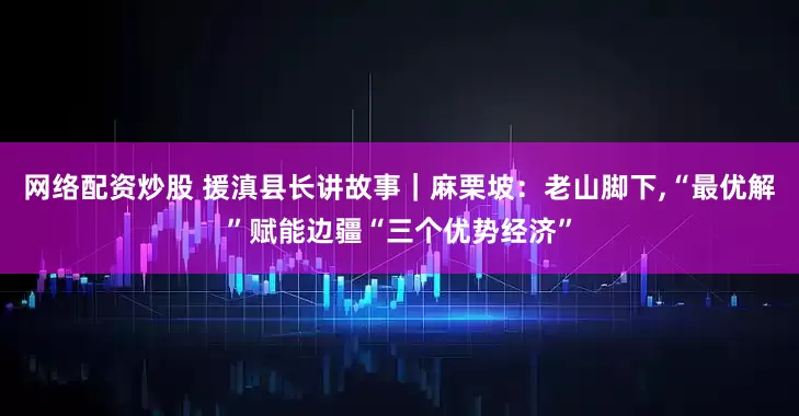 网络配资炒股 援滇县长讲故事｜麻栗坡：老山脚下,“最优解”赋能边疆“三个优势经济”