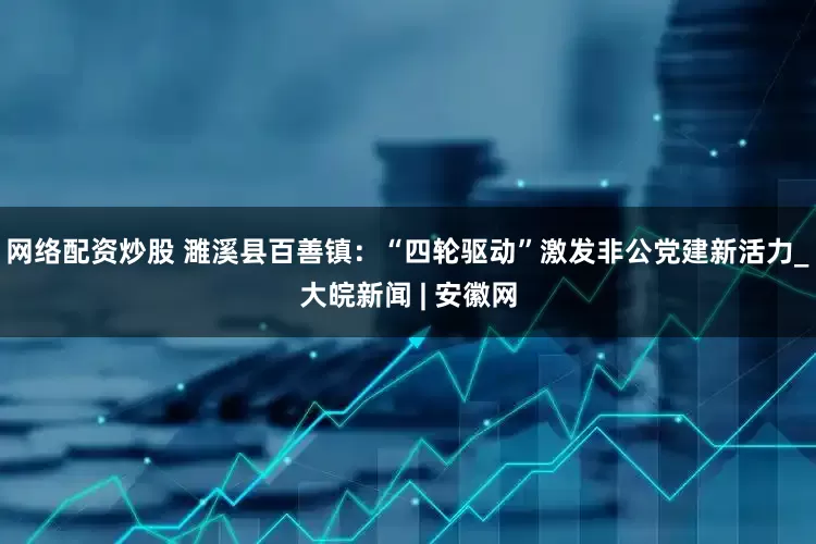 网络配资炒股 濉溪县百善镇：“四轮驱动”激发非公党建新活力_大皖新闻 | 安徽网