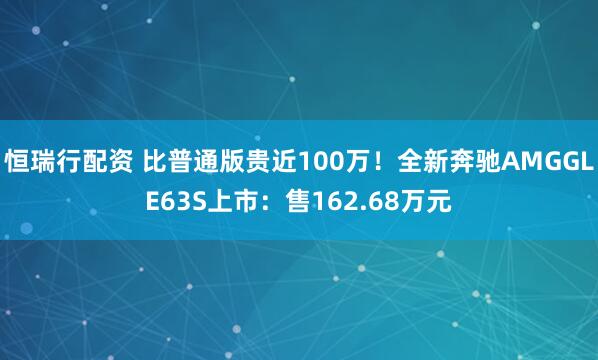 恒瑞行配资 比普通版贵近100万！全新奔驰AMGGLE63S上市：售162.68万元