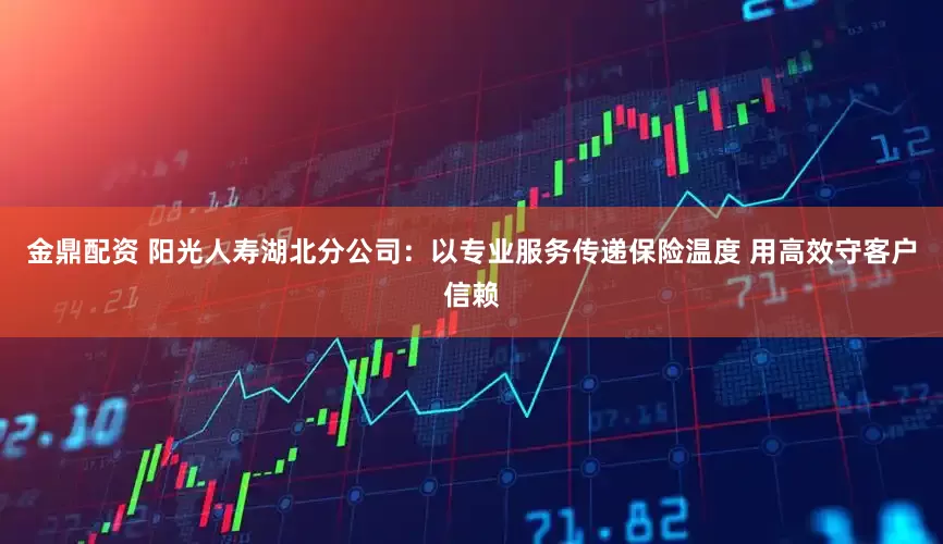 金鼎配资 阳光人寿湖北分公司：以专业服务传递保险温度 用高效守客户信赖