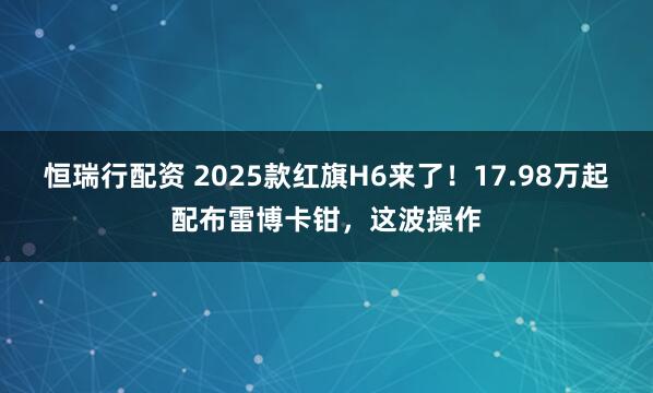恒瑞行配资 2025款红旗H6来了！17.98万起配布雷博卡钳，这波操作