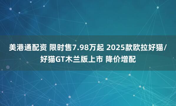 美港通配资 限时售7.98万起 2025款欧拉好猫/好猫GT木兰版上市 降价增配