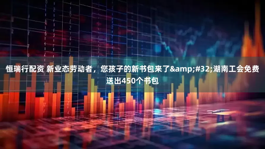 恒瑞行配资 新业态劳动者，您孩子的新书包来了&#32;湖南工会免费送出450个书包