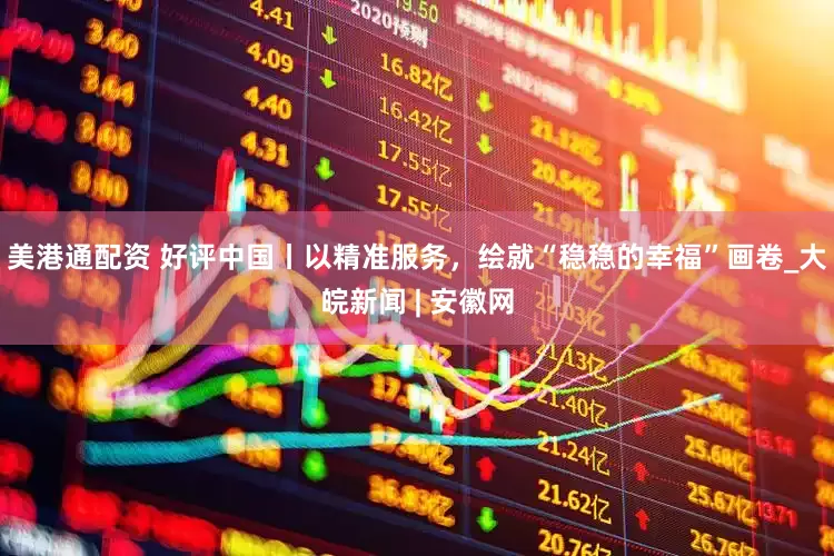 美港通配资 好评中国丨以精准服务，绘就“稳稳的幸福”画卷_大皖新闻 | 安徽网