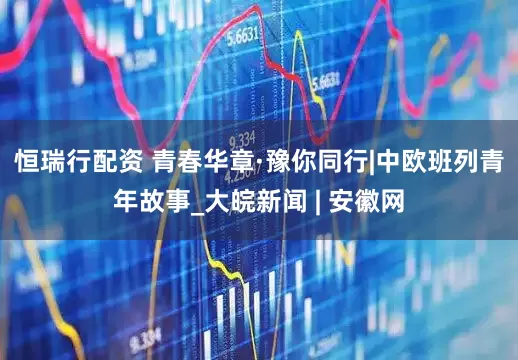 恒瑞行配资 青春华章·豫你同行|中欧班列青年故事_大皖新闻 | 安徽网