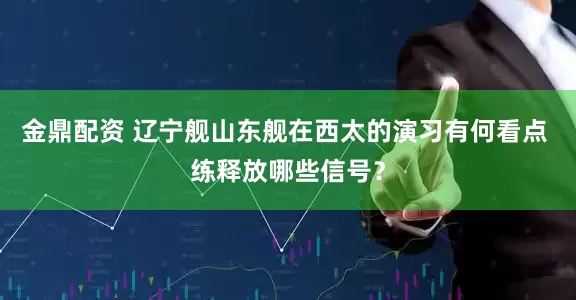 金鼎配资 辽宁舰山东舰在西太的演习有何看点 练释放哪些信号？
