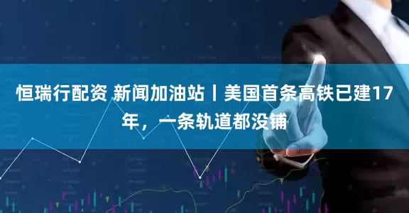 恒瑞行配资 新闻加油站丨美国首条高铁已建17年，一条轨道都没铺