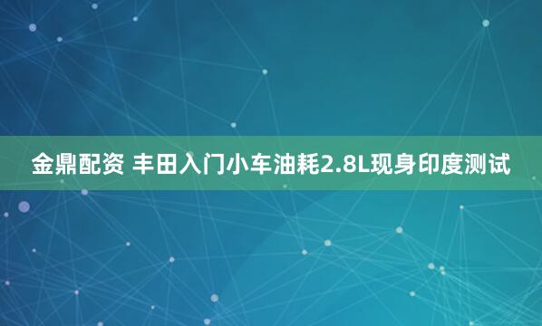 金鼎配资 丰田入门小车油耗2.8L现身印度测试