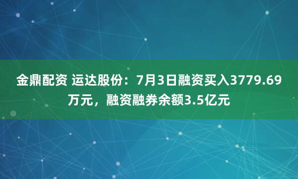 金鼎配资 运达股份：7月3日融资买入3779.69万元，融资融券余额3.5亿元