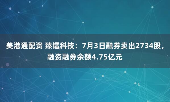 美港通配资 臻镭科技：7月3日融券卖出2734股，融资融券余额4.75亿元