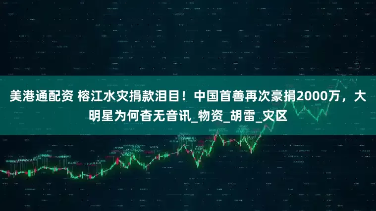 美港通配资 榕江水灾捐款泪目！中国首善再次豪捐2000万，大明星为何杳无音讯_物资_胡雷_灾区