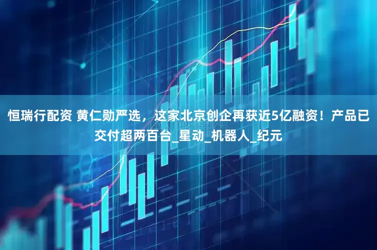 恒瑞行配资 黄仁勋严选，这家北京创企再获近5亿融资！产品已交付超两百台_星动_机器人_纪元
