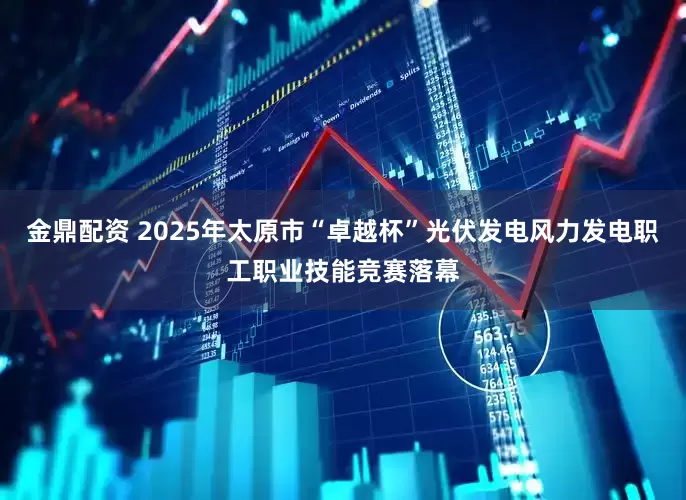 金鼎配资 2025年太原市“卓越杯”光伏发电风力发电职工职业技能竞赛落幕