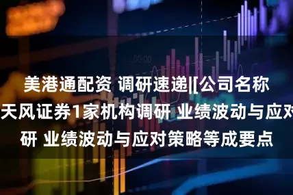 美港通配资 调研速递|[公司名称暂未提及]接受天风证券1家机构调研 业绩波动与应对策略等成要点