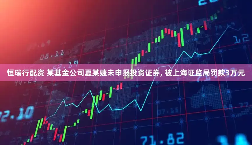 恒瑞行配资 某基金公司夏某婕未申报投资证券, 被上海证监局罚款3万元