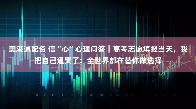 美港通配资 信“心”心理问答｜高考志愿填报当天，我把自己逼哭了：全世界都在替你做选择