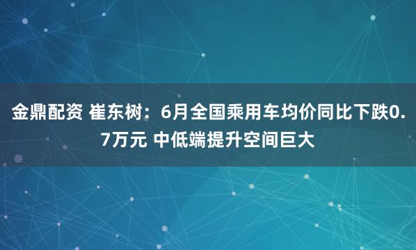 金鼎配资 崔东树：6月全国乘用车均价同比下跌0.7万元 中低端提升空间巨大