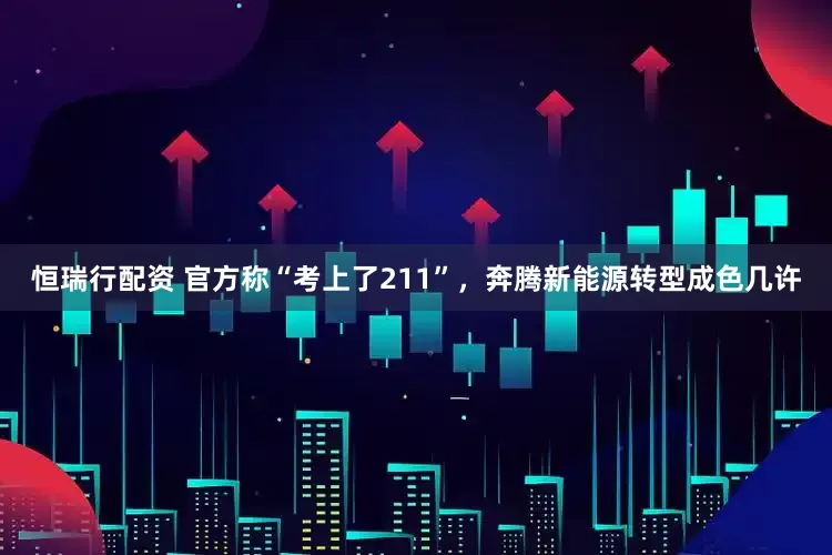 恒瑞行配资 官方称“考上了211”，奔腾新能源转型成色几许