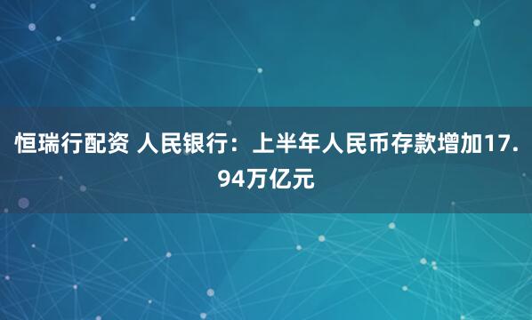恒瑞行配资 人民银行：上半年人民币存款增加17.94万亿元