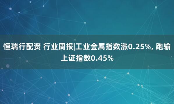 恒瑞行配资 行业周报|工业金属指数涨0.25%, 跑输上证指数0.45%