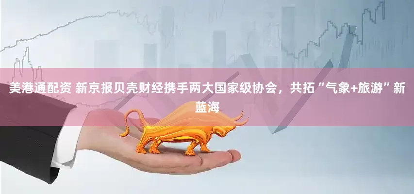 美港通配资 新京报贝壳财经携手两大国家级协会，共拓“气象+旅游”新蓝海