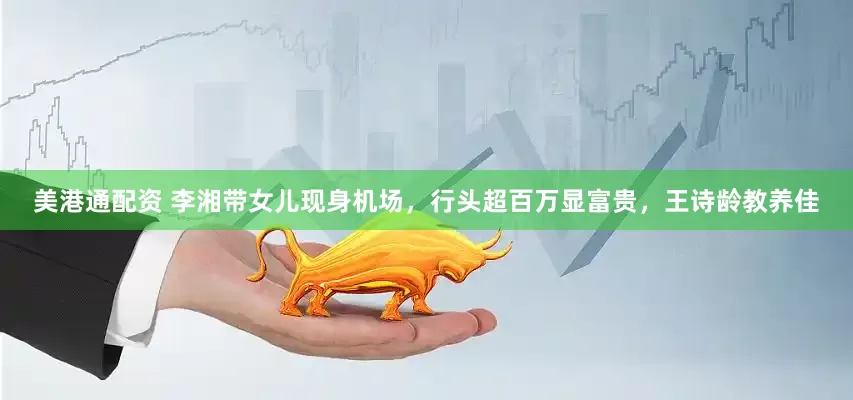 美港通配资 李湘带女儿现身机场，行头超百万显富贵，王诗龄教养佳
