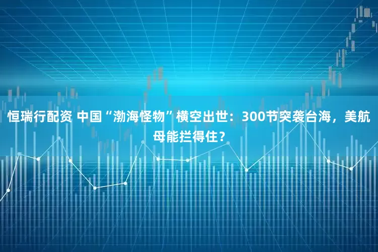 恒瑞行配资 中国“渤海怪物”横空出世：300节突袭台海，美航母能拦得住？