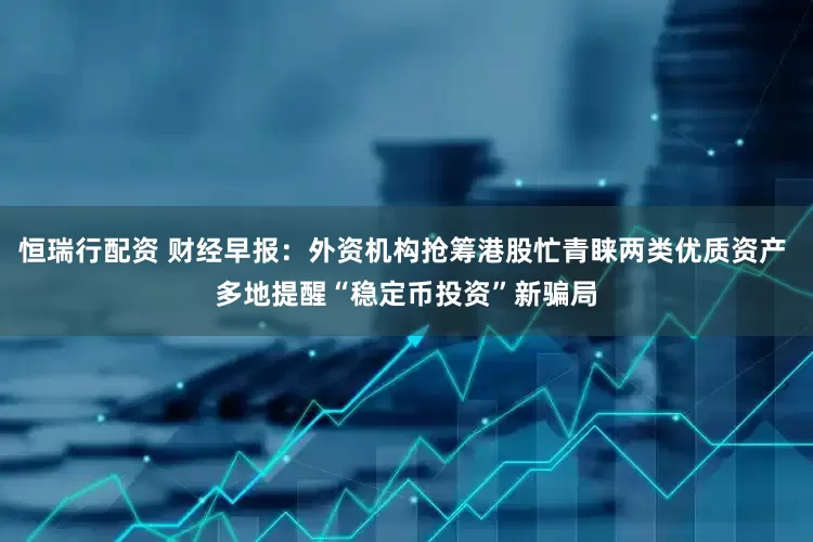 恒瑞行配资 财经早报：外资机构抢筹港股忙青睐两类优质资产 多地提醒“稳定币投资”新骗局