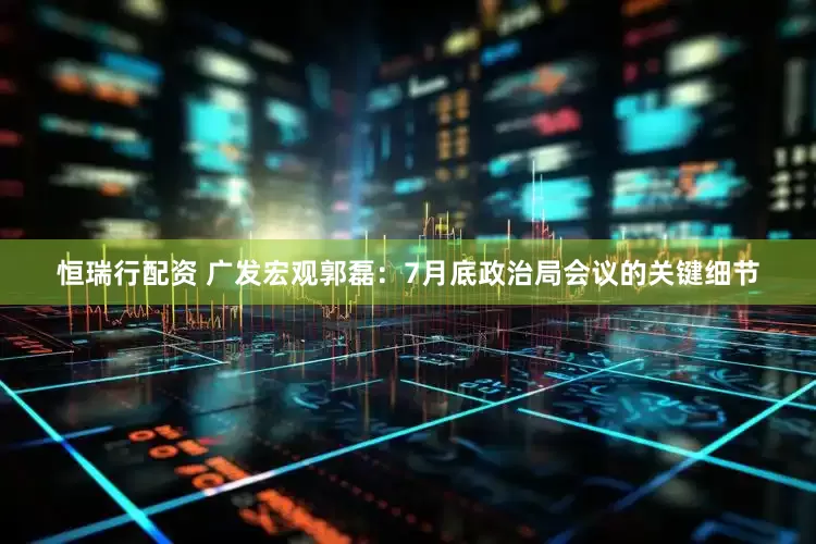 恒瑞行配资 广发宏观郭磊：7月底政治局会议的关键细节