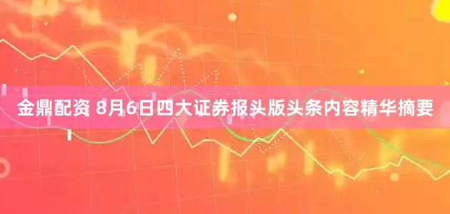金鼎配资 8月6日四大证券报头版头条内容精华摘要