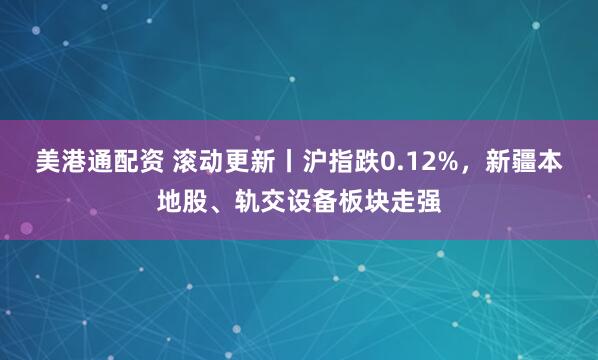 美港通配资 滚动更新丨沪指跌0.12%，新疆本地股、轨交设备板块走强