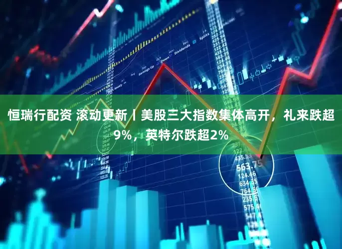 恒瑞行配资 滚动更新丨美股三大指数集体高开，礼来跌超9%，英特尔跌超2%