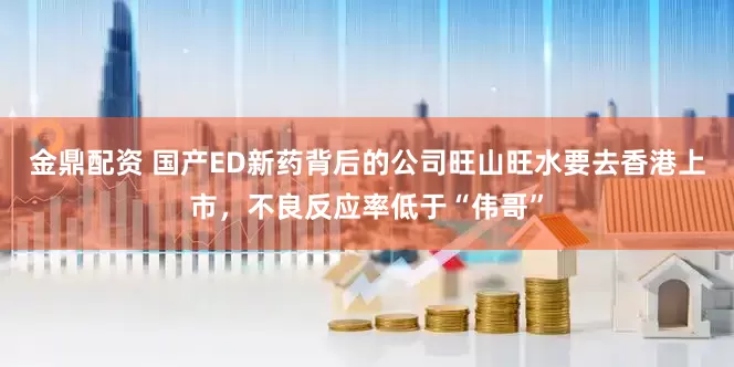 金鼎配资 国产ED新药背后的公司旺山旺水要去香港上市，不良反应率低于“伟哥”