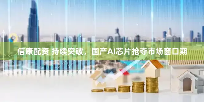 信康配资 持续突破，国产AI芯片抢夺市场窗口期