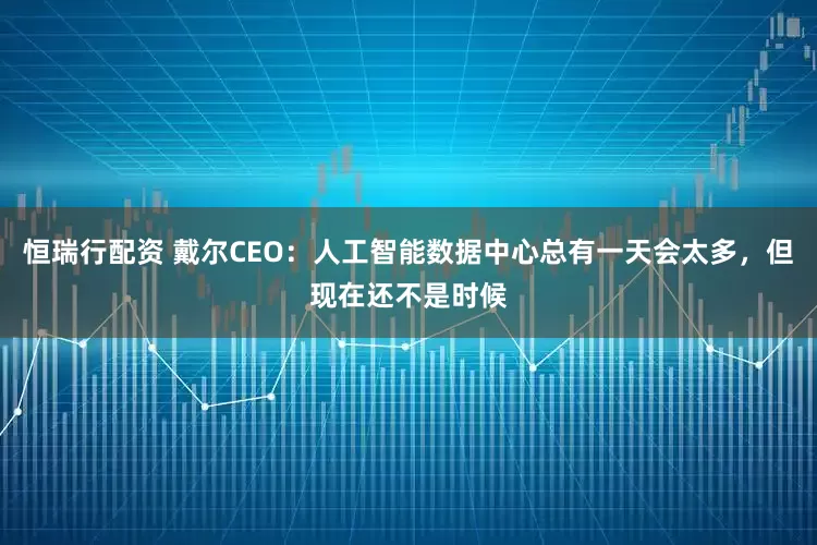恒瑞行配资 戴尔CEO：人工智能数据中心总有一天会太多，但现在还不是时候