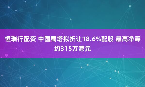 恒瑞行配资 中国蜀塔拟折让18.6%配股 最高净筹约315万港元