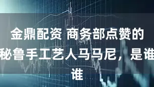 金鼎配资 商务部点赞的秘鲁手工艺人马马尼，是谁