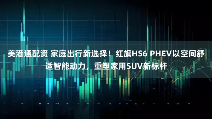 美港通配资 家庭出行新选择！红旗HS6 PHEV以空间舒适智能动力，重塑家用SUV新标杆