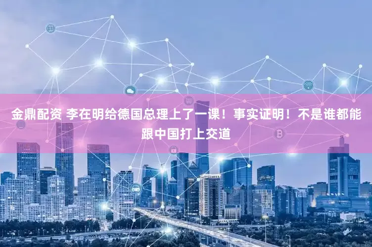 金鼎配资 李在明给德国总理上了一课!事实证明!不是谁都能跟中国打上交道