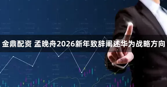 金鼎配资 孟晚舟2026新年致辞阐述华为战略方向
