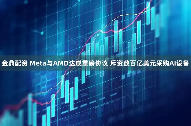金鼎配资 Meta与AMD达成重磅协议 斥资数百亿美元采购AI设备
