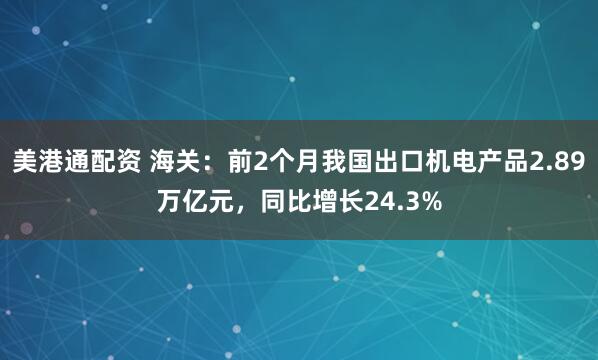 美港通配资 海关：前2个月我国出口机电产品2.89万亿元，同比增长24.3%