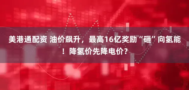 美港通配资 油价飙升，最高16亿奖励“砸”向氢能！降氢价先降电价？