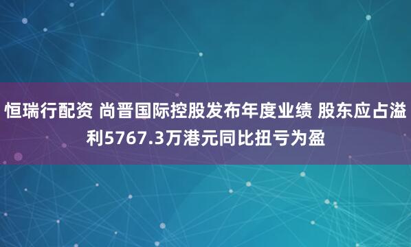 恒瑞行配资 尚晋国际控股发布年度业绩 股东应占溢利5767.3万港元同比扭亏为盈